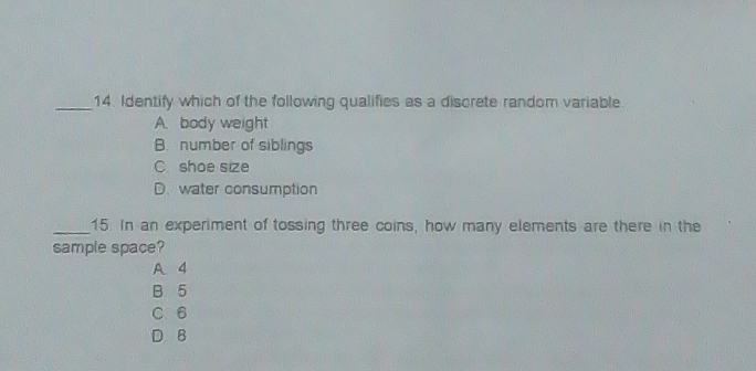 Identify which of the following qualifies as a discrete random variable
A. body weight
B. number of siblings
C. shoe size
D. water consumption
_15. In an experiment of tossing three coins, how many elements are there in the
sample space?
A 4
B. 5
C. 6
D 8