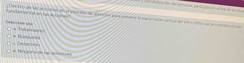 cur y sensibilización del personal, participación activa de las usua
fundamental en las acciones?
¿Dentro de las acciones en el proceso de atención para prevenir la transmisión vertical del VIH o Sífilis cual se considera el pilar
Seleccione una:
a. Tratamiento
b. Búsqueda
c. Detección
d. Ninguna de las anteriores