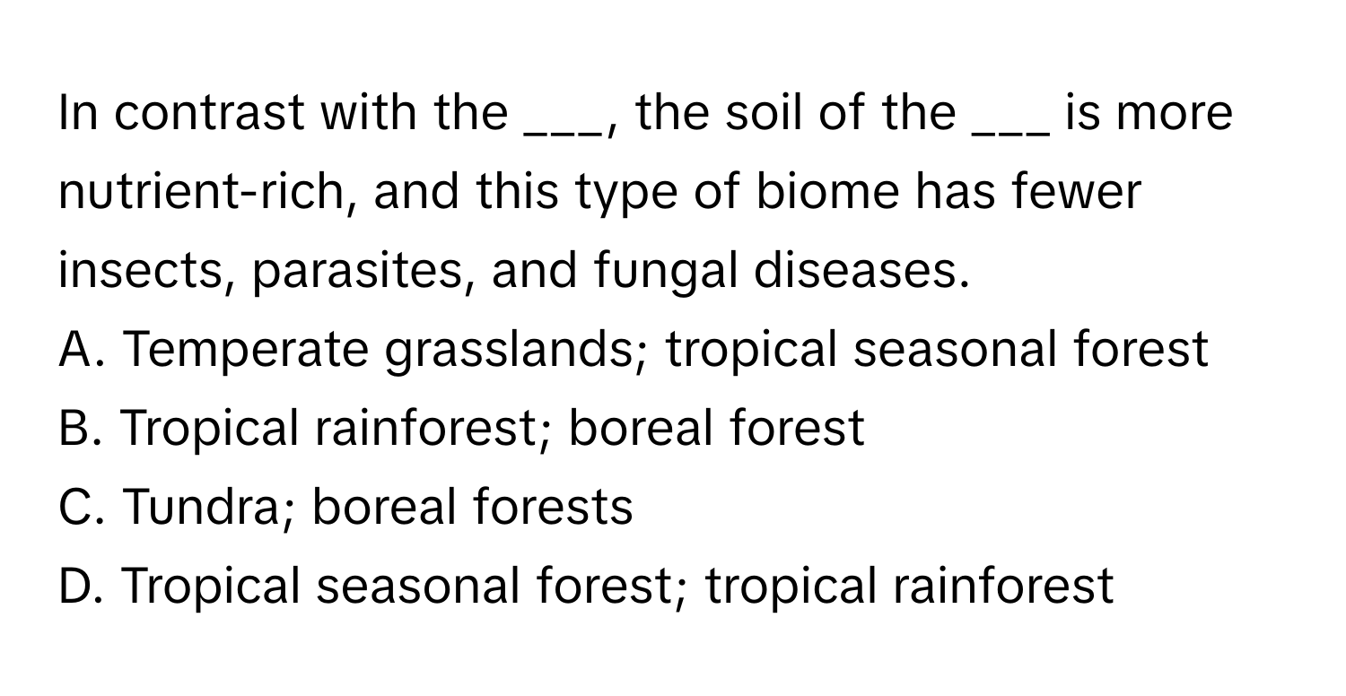 In contrast with the ___, the soil of the ___ is more nutrient-rich, and this type of biome has fewer insects, parasites, and fungal diseases.

A. Temperate grasslands; tropical seasonal forest
B. Tropical rainforest; boreal forest
C. Tundra; boreal forests
D. Tropical seasonal forest; tropical rainforest