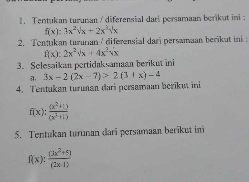 Tentukan turunan / diferensial dari persamaan berikut ini :
f(x):3x^2sqrt(x)+2x^3sqrt(x)
2. Tentukan turunan / diferensial dari persamaan berikut ini :
f(x):2x^2sqrt(x)+4x^2sqrt(x)
3. Selesaikan pertidaksamaan berikut ini 
a. 3x-2(2x-7)>2(3+x)-4
4. Tentukan turunan dari persamaan berikut ini
f(x): ((x^2+1))/(x^3+1) 
5. Tentukan turunan dari persamaan berikut ini
f(x): ((3x^2+5))/(2x-1) 