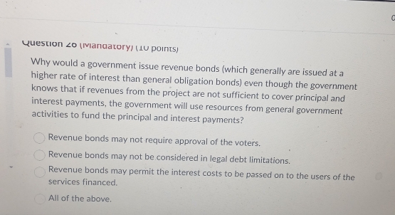 (Mandatory) (10 points)
Why would a government issue revenue bonds (which generally are issued at a
higher rate of interest than general obligation bonds) even though the government
knows that if revenues from the project are not sufficient to cover principal and
interest payments, the government will use resources from general government
activities to fund the principal and interest payments?
Revenue bonds may not require approval of the voters.
Revenue bonds may not be considered in legal debt limitations.
Revenue bonds may permit the interest costs to be passed on to the users of the
services financed.
All of the above.