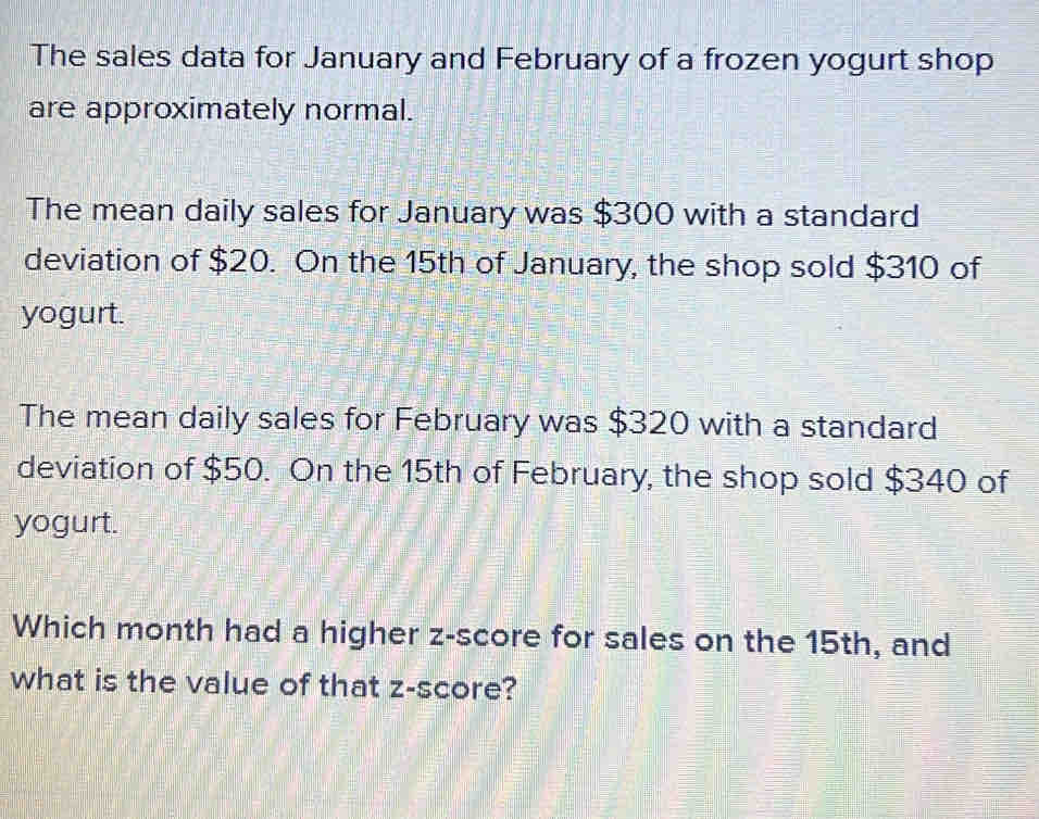 The sales data for January and February of a frozen yogurt shop 
are approximately normal. 
The mean daily sales for January was $300 with a standard 
deviation of $20. On the 15th of January, the shop sold $310 of 
yogurt. 
The mean daily sales for February was $320 with a standard 
deviation of $50. On the 15th of February, the shop sold $340 of 
yogurt. 
Which month had a higher z-score for sales on the 15th, and 
what is the value of that z-score?