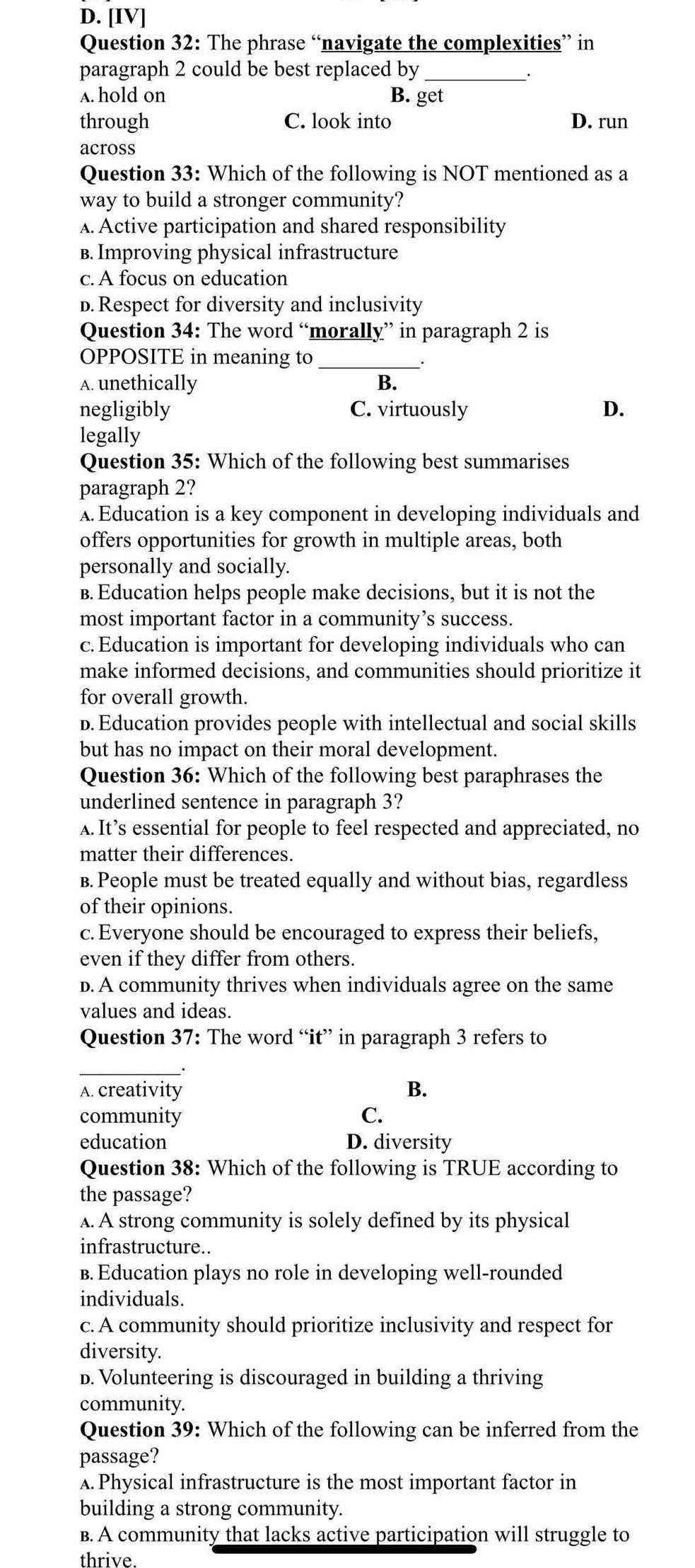 D. [IV]
Question 32: The phrase “navigate the complexities” in
paragraph 2 could be best replaced by_
.
A. hold on B. get
through C. look into D. run
across
Question 33: Which of the following is NOT mentioned as a
way to build a stronger community?
A. Active participation and shared responsibility
B. Improving physical infrastructure
c. A focus on education
D. Respect for diversity and inclusivity
Question 34: The word “morally” in paragraph 2 is
OPPOSITE in meaning to _.
A. unethically B.
negligibly C. virtuously D.
legally
Question 35: Which of the following best summarises
paragraph 2?
A. Education is a key component in developing individuals and
offers opportunities for growth in multiple areas, both
personally and socially.
B. Education helps people make decisions, but it is not the
most important factor in a community’s success.
c. Education is important for developing individuals who can
make informed decisions, and communities should prioritize it
for overall growth.
D. Education provides people with intellectual and social skills
but has no impact on their moral development.
Question 36: Which of the following best paraphrases the
underlined sentence in paragraph 3?
A. It’s essential for people to feel respected and appreciated, no
matter their differences.
B. People must be treated equally and without bias, regardless
of their opinions.
c.Everyone should be encouraged to express their beliefs.
even if they differ from others.
d. A community thrives when individuals agree on the same
values and ideas.
Question 37: The word “it” in paragraph 3 refers to
_
A. creativity
B.
community C.
education D. diversity
Question 38: Which of the following is TRUE according to
the passage?
A. A strong community is solely defined by its physical
infrastructure..
B. Education plays no role in developing well-rounded
individuals.
c. A community should prioritize inclusivity and respect for
diversity.
D. Volunteering is discouraged in building a thriving
community.
Question 39: Which of the following can be inferred from the
passage?
A. Physical infrastructure is the most important factor in
building a strong community.
B. A community that lacks active participation will struggle to
thrive.