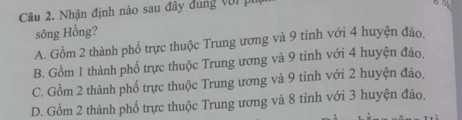 Nhận định nào sau đây đúng với pi
sông Hồng?
A. Gồm 2 thành phố trực thuộc Trung ương và 9 tỉnh với 4 huyện đảo.
B. Gồm 1 thành phố trực thuộc Trung ương và 9 tinh với 4 huyện đảo.
C. Gồm 2 thành phố trực thuộc Trung ương và 9 tỉnh với 2 huyện đảo,
D. Gồm 2 thành phố trực thuộc Trung ương và 8 tỉnh với 3 huyện đảo.