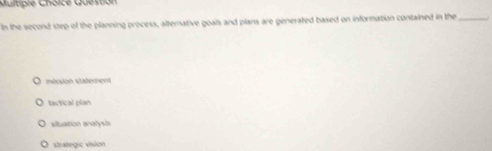 Question
In the second step of the planning process, alternative goals and plans are generated based on information contained in the_ y
mission statement
tactical plan
a situation analysis
O strategic vision