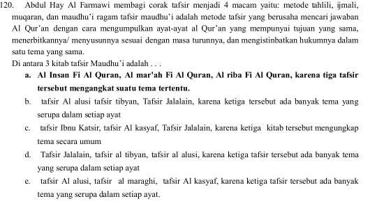 Abdul Hay Al Farmawi membagi corak tafsir menjadi 4 macam yaitu: metode tahlili, ijmali,
muqaran, dan maudhu’i ragam tafsir maudhu’i adalah metode tafsir yang berusaha mencari jawaban
Al Qur'an dengan cara mengumpulkan ayat-ayat al Qur'an yang mempunyai tujuan yang sama,
menerbitkannya/ menyusunnya sesuai dengan masa turunnya, dan mengistinbatkan hukumnya dalam
satu tema yang sama.
Di antara 3 kitab tafsir Maudhu’i adalah . . .
a. Al Insan Fi Al Quran, Al mar'ah Fi Al Quran, Al riba Fi Al Quran, karena tiga tafsir
tersebut mengangkat suatu tema tertentu.
b. tafsir Al alusi tafsir tibyan, Tafsir Jalalain, karena ketiga tersebut ada banyak tema yang
scrupa dalam setiap ayat
c. tafsir Ibnu Katsir, tafsir Al kasyaf, Tafsir Jalalain, karena ketiga kitab tersebut mengungkap
tema secara umum
d. Tafsir Jalalain, tafsir al tibyan, tafsir al alusi, karena ketiga tafsir tersebut ada banyak tema
yang serupa dalam setiap ayat
e. tafsir Al alusi, tafsir al maraghi, tafsir Al kasyaf, karena ketiga tafsir tersebut ada banyak
tema yang serupa dalam setiap ayat.