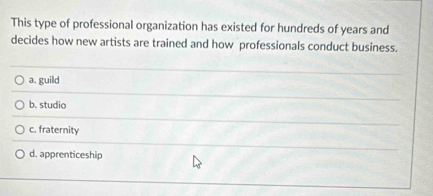 This type of professional organization has existed for hundreds of years and
decides how new artists are trained and how professionals conduct business.
a. guild
b. studio
c. fraternity
d. apprenticeship