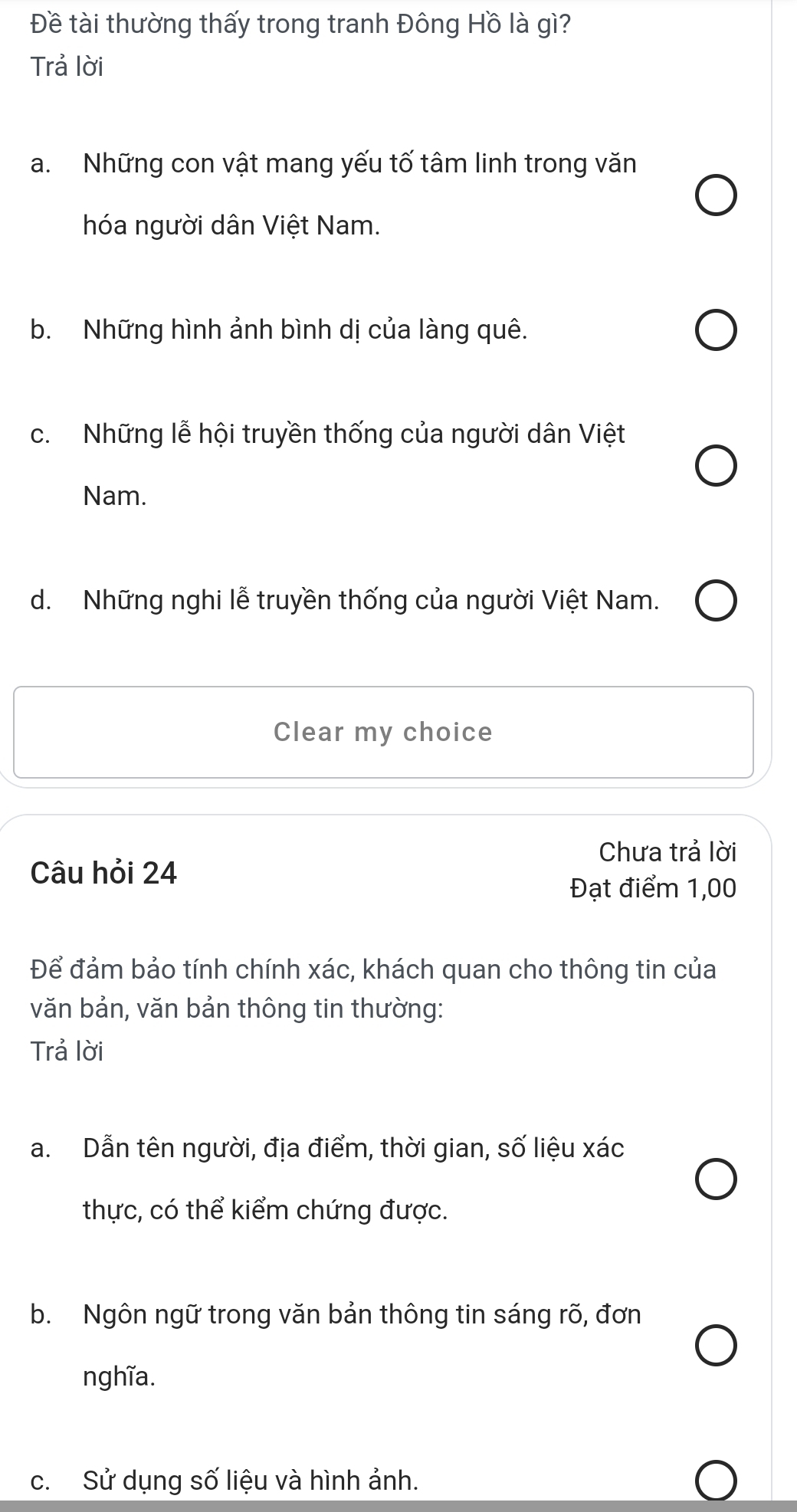 Đề tài thường thấy trong tranh Đông Hồ là gì?
Trả lời
a. Những con vật mang yếu tố tâm linh trong văn
hóa người dân Việt Nam.
b. Những hình ảnh bình dị của làng quê.
c. Những lễ hội truyền thống của người dân Việt
Nam.
d. Những nghi lễ truyền thống của người Việt Nam.
Clear my choice
Chưa trả lời
Câu hỏi 24
Đạt điểm 1,00
Để đảm bảo tính chính xác, khách quan cho thông tin của
văn bản, văn bản thông tin thường:
Trả lời
a. Dẫn tên người, địa điểm, thời gian, số liệu xác
thực, có thể kiểm chứng được.
b. Ngôn ngữ trong văn bản thông tin sáng rõ, đơn
nghĩa.
c. Sử dụng số liệu và hình ảnh.