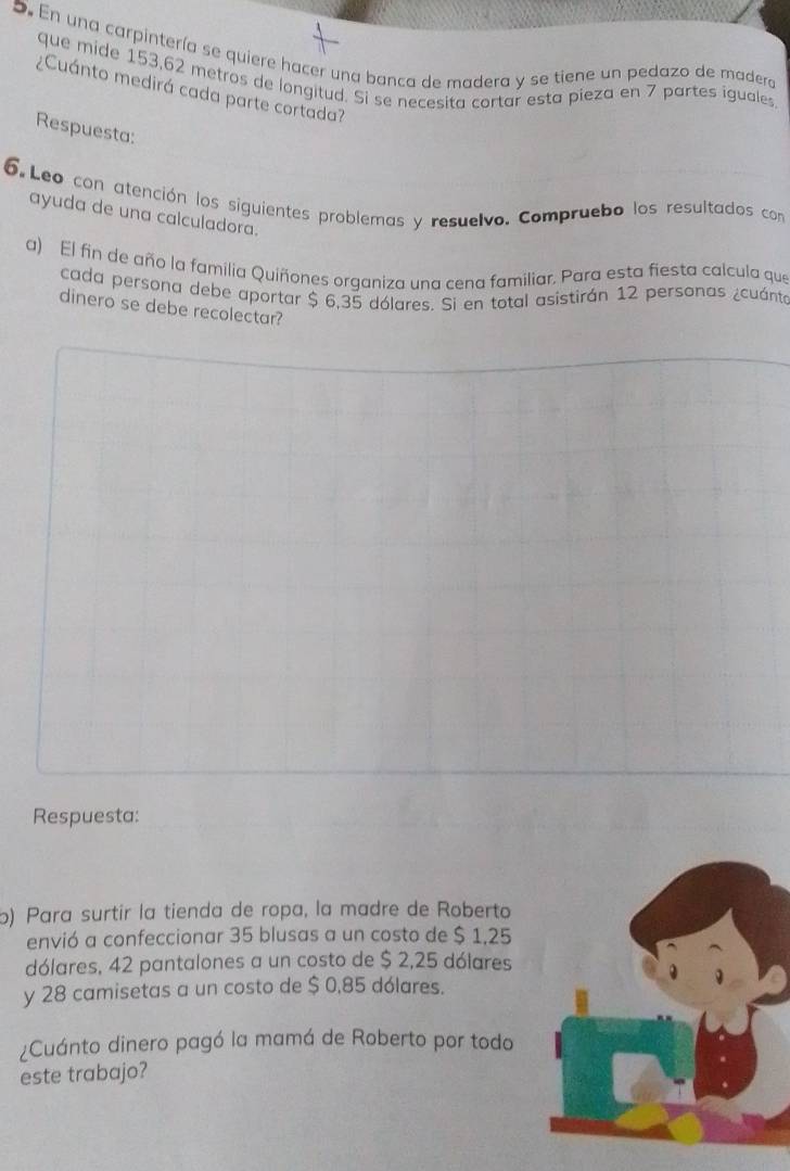 En una carpintería se quiere hacer una banca de madera y se tiene un pedazo de madera 
que mide 153,62 metros de longitud. Si se necesita cortar esta pieza en 7 partes iguales 
¿Cuánto medirá cada parte cortada? 
Respuesta: 
6. Leo con atención los siguientes problemas y resuelvo. Compruebo los resultados con 
ayuda de una calculadora. 
a) El fin de año la familia Quiñones organiza una cena familiar, Para esta fiesta calcula que 
cada persona debe aportar $ 6,35 dólares. Si en total asistirán 12 personas ¿cuánta 
dinero se debe recolectar? 
Respuesta: 
o) Para surtir la tienda de ropa, la madre de Roberto 
envió a confeccionar 35 blusas a un costo de $ 1,25
dólares, 42 pantalones a un costo de $ 2,25 dólares 
y 28 camisetas a un costo de $ 0,85 dólares. 
¿Cuánto dinero pagó la mamá de Roberto por todo 
este trabajo?