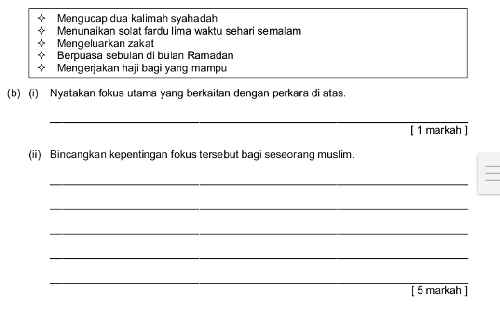 Mengucap dua kalimah syahadah 
Menunaikan solat fardu lima waktu sehari semalam 
Mengeluarkan zakat 
Berpuasa sebulan di bulan Ramadan 
Mengerjakan haji bagi yang mampu 
(b) (i) Nyatakan fokus utama yang berkaitan dengan perkara di atas. 
_ 
[ 1 markah ] 
(ii) Bincangkan kepentingan fokus tersebut bagi seseorang muslim. 
_ 
_ 
_ 
_ 
_ 
[ 5 markah ]