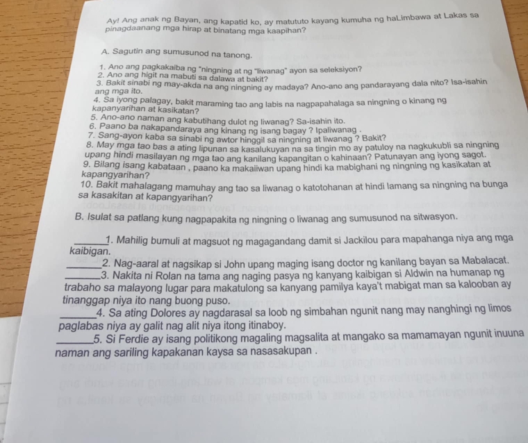 Ay! Ang anak ng Bayan, ang kapatid ko, ay matututo kayang kumuha ng haLimbawa at Lakas sa
pinagdaanang mga hirap at binatang mga kaapihan?
A. Sagutin ang sumusunod na tanong.
1. Ano ang pagkakaiba ng "ningning at ng "liwanag" ayon sa seleksiyon?
2. Ano ang higit na mabuti sa dalawa at bakit?
ang mga ito. 3. Bakit sinabi ng may-akda na ang ningning ay madaya? Ano-ano ang pandarayang dala nito? Isa-isahin
4. Sa iyong palagay, bakit maraming tao ang labis na nagpapahalaga sa ningning o kinang ng
kapanyarihan at kasikatan?
5. Ano-ano naman ang kabutihang dulot ng liwanag? Sa-isahin ito.
6. Paano ba nakapandaraya ang kinang ng isang bagay ? Ipaliwanag .
7. Sang-ayon kaba sa sinabi ng awtor hinggil sa ningning at liwanag ? Bakit?
8. May mga tao bas a ating lipunan sa kasalukuyan na sa tingin mo ay patuloy na nagkukubli sa ningning
upang hindi masilayan ng mga tao ang kanilang kapangitan o kahinaan? Patunayan ang iyong sagot.
9. Bilang isang kabataan , paano ka makaiiwan upang hindi ka mabighani ng ningning ng kasikatan at
kapangyarihan?
10. Bakit mahalagang mamuhay ang tao sa liwanag o katotohanan at hindi lamang sa ningning na bunga
sa kasakitan at kapangyarihan?
B. Isulat sa patlang kung nagpapakita ng ningning o liwanag ang sumusunod na sitwasyon.
_1. Mahilig bumuli at magsuot ng magagandang damit si Jackilou para mapahanga niya ang mga
kaibigan.
_2. Nag-aaral at nagsikap si John upang maging isang doctor ng kanilang bayan sa Mabalacat.
_3. Nakita ni Rolan na tama ang naging pasya ng kanyang kaibigan si Aldwin na humanap ng
trabaho sa malayong lugar para makatulong sa kanyang pamilya kaya’t mabigat man sa kalooban ay
tinanggap niya ito nang buong puso.
_4. Sa ating Dolores ay nagdarasal sa loob ng simbahan ngunit nang may nanghingi ng limos
paglabas niya ay galit nag alit niya itong itinaboy.
_5. Si Ferdie ay isang politikong magaling magsalita at mangako sa mamamayan ngunit inuuna
naman ang sariling kapakanan kaysa sa nasasakupan .