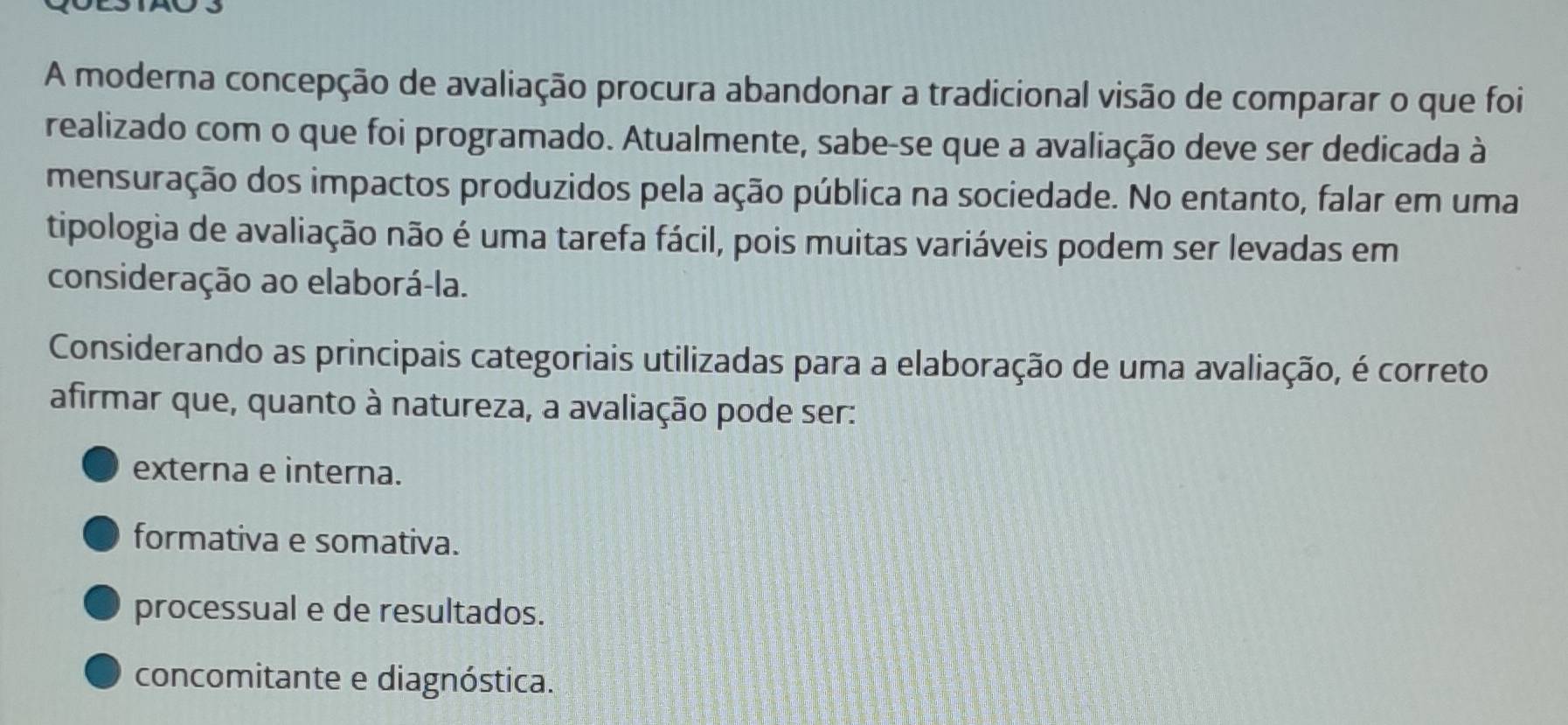 A moderna concepção de avaliação procura abandonar a tradicional visão de comparar o que foi
realizado com o que foi programado. Atualmente, sabe-se que a avaliação deve ser dedicada à
mensuração dos impactos produzidos pela ação pública na sociedade. No entanto, falar em uma
tipologia de avaliação não é uma tarefa fácil, pois muitas variáveis podem ser levadas em
consideração ao elaborá-la.
Considerando as principais categoriais utilizadas para a elaboração de uma avaliação, é correto
afirmar que, quanto à natureza, a avaliação pode ser:
externa e interna.
formativa e somativa.
processual e de resultados.
concomitante e diagnóstica.