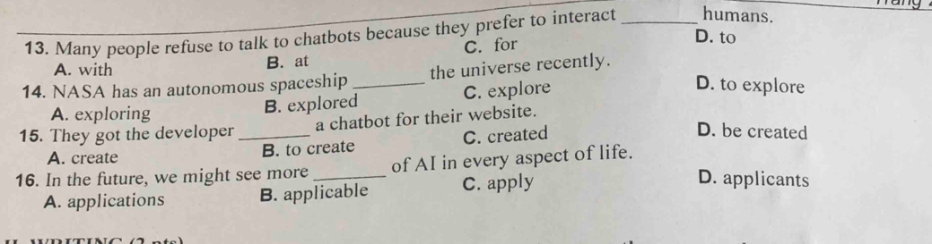 Many people refuse to talk to chatbots because they prefer to interact _humans.
A. with B. at C. for
D. to
14. NASA has an autonomous spaceship _the universe recently.
B. explored C. explore
D. to explore
A. exploring D. be created
15. They got the developer_ a chatbot for their website.
A. create B. to create C. created
16. In the future, we might see more _of AI in every aspect of life.
A. applications B. applicable C. apply
D. applicants