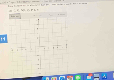 2015 > Chapter 2: Reflections > Section Exercises 2.3> Exercise 11 
Draw the figure and its reflection in the x-axis. Then identify the coordinates of the image.
M(-2,1), N(0,3), P(2,2)
11