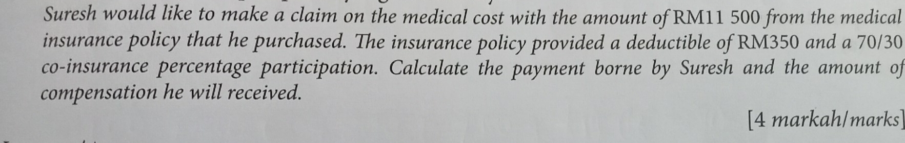 Suresh would like to make a claim on the medical cost with the amount of RM11 500 from the medical 
insurance policy that he purchased. The insurance policy provided a deductible of RM350 and a 70/30
co-insurance percentage participation. Calculate the payment borne by Suresh and the amount of 
compensation he will received. 
[4 markah/marks]