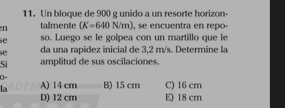 Un bloque de 900 g unido a un resorte horizon-
en talmente (K=640N/m) , se encuentra en repo-
se so. Luego se le golpea con un martillo que le
se da una rapidez inicial de 3,2 m/s. Determine la
Si amplitud de sus oscilaciones.
0-
la A) 14 cm B) 15 cm C) 16 cm
D) 12 cm E) 18 cm