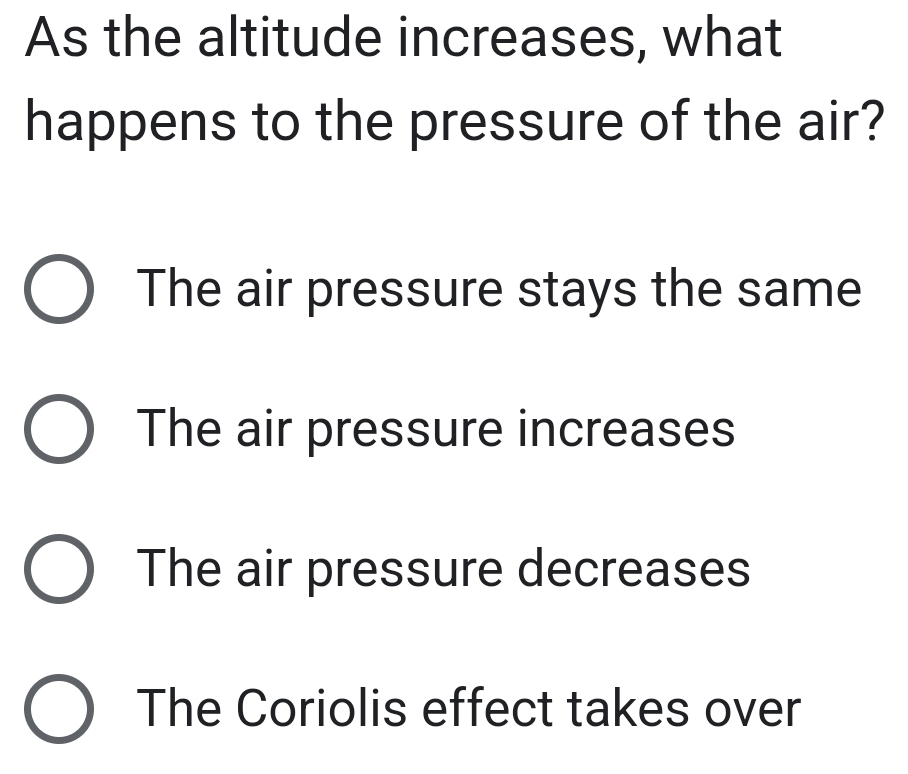 As the altitude increases, what
happens to the pressure of the air?
The air pressure stays the same
The air pressure increases
The air pressure decreases
The Coriolis effect takes over