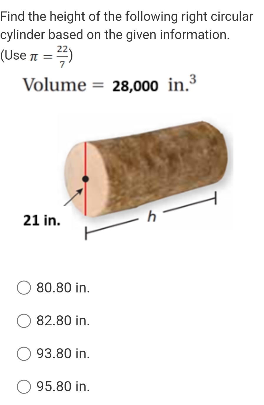 Find the height of the following right circular
cylinder based on the given information.
(Use π = 22/7 )
Volume =28,000in.^3
21 in.
h
80.80 in.
82.80 in.
93.80 in.
95.80 in.