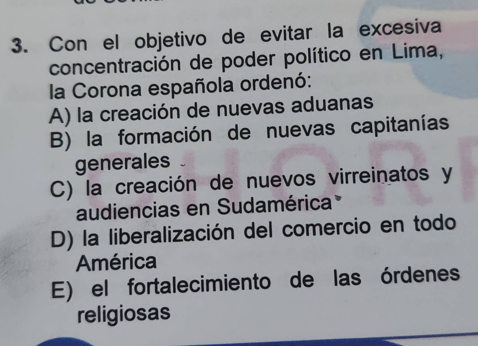 Con el objetivo de evitar la excesiva
concentración de poder político en Lima,
la Corona española ordenó:
A) la creación de nuevas aduanas
B) la formación de nuevas capitanías
generales
C) la creación de nuevos virreinatos y
audiencias en Sudamérica
D) la liberalización del comercio en todo
América
E) el fortalecimiento de las órdenes
religiosas