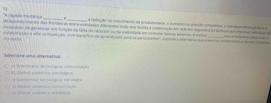 ''A rápida mudança _e _, a redução no crescimento da produtividade, o aumento na pressão competitiva, a interdependência global e o
desaparecimento das fronteiras entre entidades diferentes: tudo isso facilita a colaboração em rede em resposta à turbulência que empresas individuais são
incapazes de gerenciar em função da falta de recursos ou da inabilidade em controlar fatores externos. A melhor para às empresas passa à sér a
colaboração e alta competição, com benefício de aprendizado para os participantes". Assinale a alternativa que preenche corretamente as lacunas indicadas
no texto:
Selecione uma alternativa:
a) Econômica; tecnológica; comunicação;
b) Global; sistêmica; estratégica.
c) Econômica; tecnológica; estratégia.
d) Global; sistêmica; comunicação.
e) Global; sistêmica; estratégia.