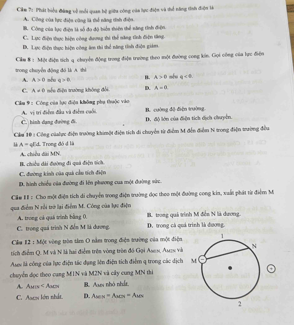 Phát biểu đúng về mối quan hệ giữa công của lực điện và thế năng tĩnh điện là
A. Công của lực điện cũng là thế năng tĩnh điện.
B. Công của lực điện là số đo độ biến thiên thế năng tĩnh điện.
C. Lực điện thực hiện công dương thì thế năng tĩnh điện tăng.
D. Lực điện thực hiện công âm thì thế năng tĩnh điện giảm.
Câu 8 : Một điện tích q chuyển động trong điện trường theo một đường cong kín. Gọi công của lực điện
trong chuyển động đó là A thì
A. A>0 nếu q>0.
B. A>0 nếu q<0.
C. A!= 0 nếu điện trường không đổi.
D. A=0.
Câu 9 : Công của lực điện không phụ thuộc vào
A. vị trí điểm đầu và điểm cuối. B. cường độ điện trường.
C. hình dạng đường đi. D. độ lớn của điện tích dịch chuyển.
Câu 10 : Công củalực điện trường khimột điện tích di chuyển từ điểm M đến điểm N trong điện trường đều
là A=qE d. Trong đó d là
A. chiều dài MN.
B. chiều dài đường đi quả điện tích.
C. đường kính của quả cầu tích điện
D. hình chiếu của đường đi lên phương cua một đường sức.
Câu 11 : Cho một điện tích di chuyển trong điện trường dọc theo một đường cong kín, xuất phát từ điểm M
qua điểm N rồi trở lại điểm M. Công của lực điện
A. trong cả quá trình bằng 0. B. trong quá trình M đến N là dương.
C. trong quá trình N đến M là dương. D. trong cả quá trình là dương.
Câu 12 : Một vòng tròn tâm O nằm trong điện trường của một điện
tích điểm Q. M và N là hai điểm trên vòng tròn đó Gọi Aмın, Am²n và
Amn là công của lực điện tác dụng lên điện tích điểm q trong các dịch
+
chuyển dọc theo cung M1N và M2N và cây cung MN thì
A. A_M1N B. Amn nhỏ nhất.
C. Am2n lớn nhất. D. A_M1N=A_M2N=A_MN