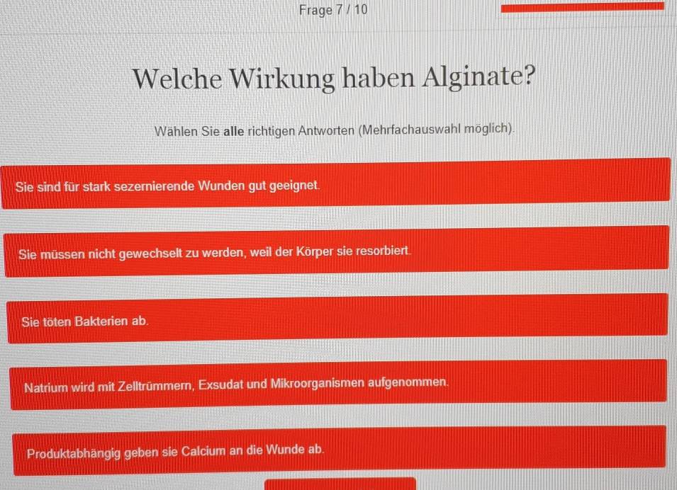 Frage 7 / 10
Welche Wirkung haben Alginate?
Wählen Sie alle richtigen Antworten (Mehrfachauswahl möglich)
Sie sind für stark sezernierende Wunden gut geeignet.
Sie müssen nicht gewechselt zu werden, weil der Körper sie resorbiert.
Sie töten Bakterien ab.
Natrium wird mit Zelltrümmern, Exsudat und Mikroorganismen aufgenommen.
Produktabhängig geben sie Calcium an die Wunde ab.