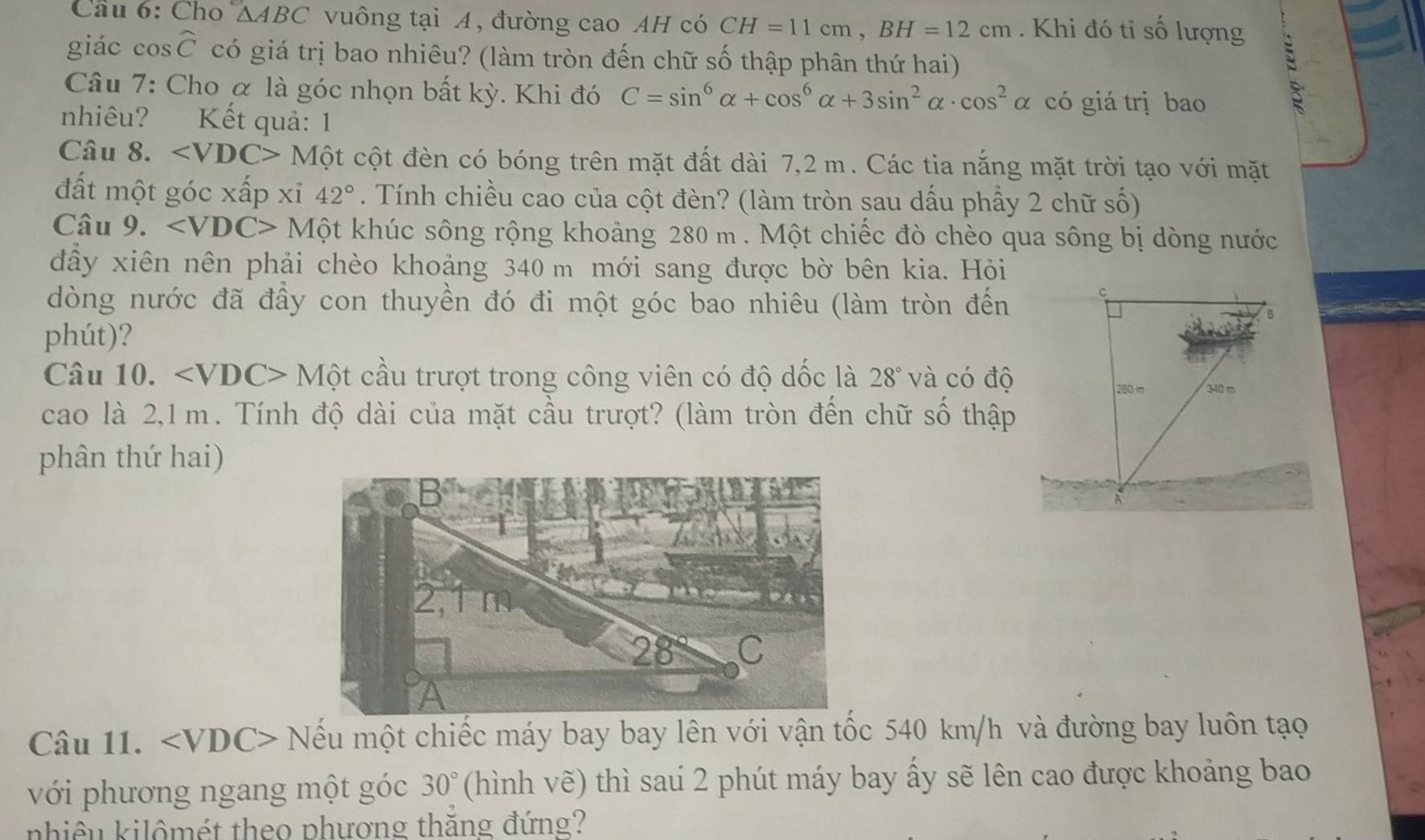 Cầu 6: Cho △ ABC vuông tại A, đường cao AH có CH=11cm, BH=12cm. Khi đó tỉ số lượng 
giác cosट có giá trị bao nhiêu? (làm tròn đến chữ số thập phân thứ hai) 
Câu 7: Cho α là góc nhọn bất kỳ. Khi đó C=sin^6alpha +cos^6alpha +3sin^2alpha · cos^2alpha có giá trị bao 
: 
nhiêu? Kết quả: 1 
Câu 8. ∠ VDC> Một cột đèn có bóng trên mặt đất dài 7,2 m. Các tia nắng mặt trời tạo với mặt 
đất một góc xấp xỉ 42°. Tính chiều cao của cột đèn? (làm tròn sau dấu phầy 2 chữ số) 
Câu 9. ∠ VDC> Một khúc sông rộng khoảng 280 m. Một chiếc đò chèo qua sông bị dòng nước 
đầy xiên nên phải chèo khoảng 340 m mới sang được bờ bên kia. Hỏi 
dòng nước đã đầy con thuyền đó đi một góc bao nhiêu (làm tròn đến 
phút)? 
Câu 10. M? cầu trượt trong công viên có độ dốc là 28° và có độ 
cao là 2,1m. Tính độ dài của mặt cầu trượt? (làm tròn đến chữ số thập 
phân thứ hai) 
Câu 11. Nếu một chiếc máy bay bay lên với vận tốc 540 km/h và đường bay luôn tạo 
với phương ngang một góc 30° (hình vẽ) thì saú 2 phút máy bay ấy sẽ lên cao được khoảng bao 
nhiêu kilômét theo phương thăng đứng?