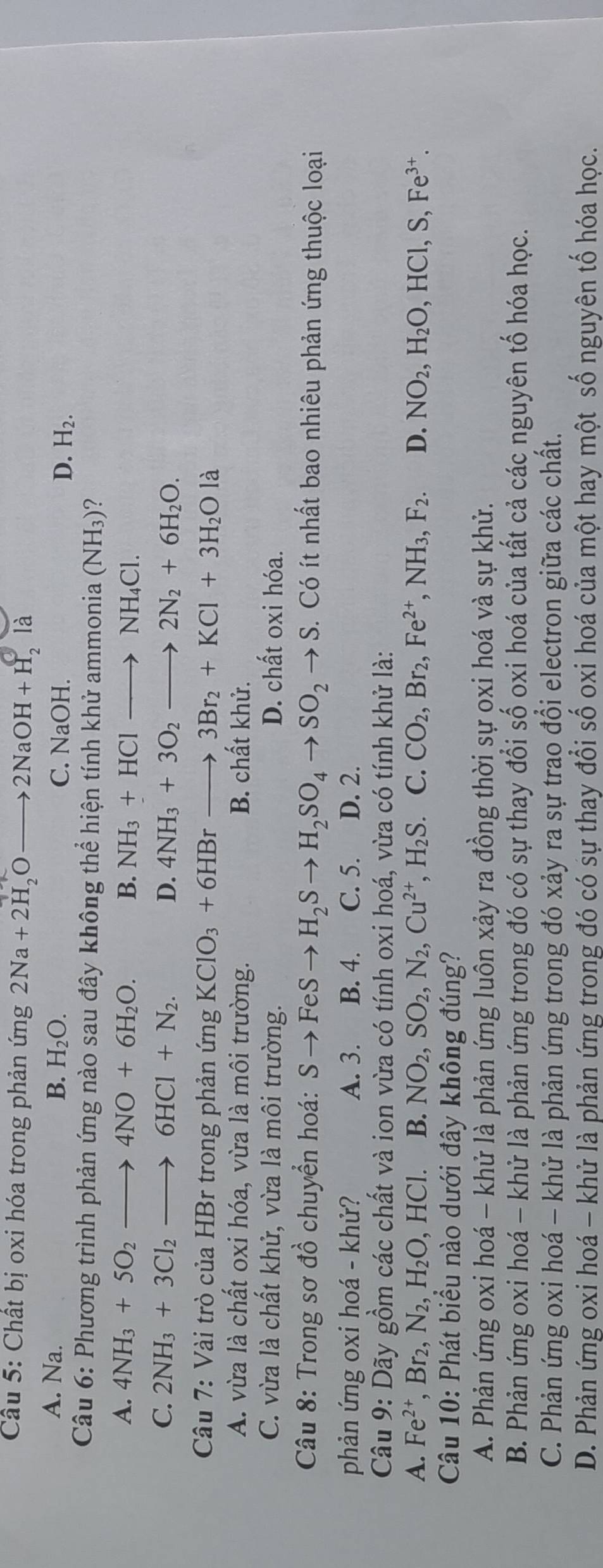Cầu 5: Chất bị oxi hóa trong phản ứng 2Na+2H_2Oto 2NaOH+H_2la
A. Na. B. H_2O.
C. NaOH. D. H_2.
Câu 6: Phương trình phản ứng nào sau đây không thể hiện tính khử ammonia (NH_3)
A. 4NH_3+5O_2to 4NO+6H_2O. B. NH_3+HClto NH_4Cl.
C. 2NH_3+3Cl_2to 6HCl+N_2. D. 4NH_3+3O_2to 2N_2+6H_2O.
Câu 7: Vài trò của HBr trong phản ứng KClO_3+6HBrto 3Br_2+KCl+3H_2Ola
A. vừa là chất oxi hóa, vừa là môi trường. B. chất khử.
C. vừa là chất khử, vừa là môi trường. D. chất oxi hóa.
* Câu 8: Trong sơ đồ chuyển hoá: Sto FeSto H_2Sto H_2SO_4to SO_2to S.  Có ít nhất bao nhiêu phản ứng thuộc loại
phản ứng oxi hoá - khử? A. 3. B. 4. C. 5. D. 2.
Câu 9: Dãy gồm các chất và ion vừa có tính oxi hoá, vừa có tính khử là:
A. Fe^(2+),Br_2,N_2,H_2O, ,HCl. B. NO_2,SO_2,N_2,Cu^(2+),H_2S. C. CO_2,Br_2,Fe^(2+),NH_3,F_2. D. NO_2,H_2O,HCl,S,Fe^(3+).
Câu 10: Phát biểu nào dưới đây không đúng?
A. Phản ứng oxi hoá - khử là phản ứng luôn xảy ra đồng thời sự oxi hoá và sự khử.
B. Phản ứng oxi hoá - khử là phản ứng trong đó có sự thay đổi số oxi hoá của tất cả các nguyên tố hóa học.
C. Phản ứng oxi hoá - khử là phản ứng trong đó xảy ra sự trao đổi electron giữa các chất.
D. Phản ứng oxi hoá - khử là phản ứng trong đó có sự thay đổi số oxi hoá của một hay một số nguyên tố hóa học.