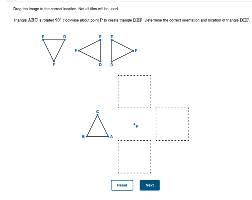 Drag the image to the correct location. Not all tiles will be used. 
Triangle ABC is rotated 90° clockwise about point P to create triangle DEF. Determine the correct orientation and location of triangle DEF.

P
Reset Next