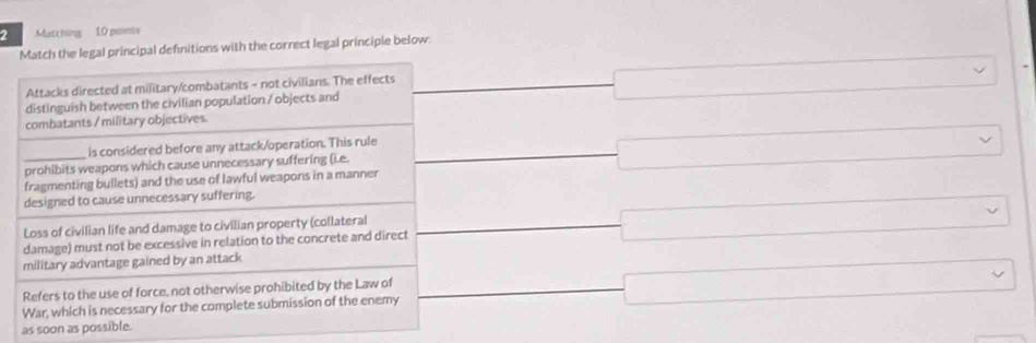 Matching 10 points
Match the legal principal definitions with the correct legal principle below
Attacks directed at military/combatants - not civilians. The effects
distinguish between the civilian population / objects and □
combatants / military objectives
is considered before any attack/operation. This rule □ frac 1/2 □ 
x_X^X 
prohibits weapons which cause unnecessary suffering (i.e.
_fragmenting bullets) and the use of lawful weapons in a manner 188 □  □
·s 
designed to cause unnecessary suffering.
Loss of civilian life and damage to civilian property (collateral □  
damage) must not be excessive in relation to the concrete and direct □
□  
military advantage gained by an attack
Refers to the use of force, not otherwise prohibited by the Law of _  □ 
War, which is necessary for the complete submission of the enemy
as soon as possible.