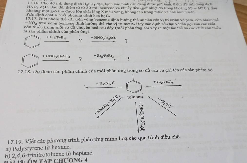 Cho 40 mL dung dịch H_2SO_4 đặc, lạnh vào bình cầu đang được giữ lạnh, thêm 35 mL dung dịch
HNO_3dJC C. Sau đó, thêm từ từ 30 mL benzene và khuẩy đều (giữ nhiệt độ trong khoảng 55-60°C) ). Sau
khoảng một giờ thu được lớp chất lỏng X màu vàng, không tan trong nước và nhẹ hơn nướC.
Xác định chất X viết phương trình hoá họC.
17.17. Biết nhóm thế -Br trên vòng benzene định hướng thế uu tiên các vị trí ortho và para, còn nhóm thể
-NO_2 trên vòng benzene định hưởng thế vào vị trí metA. Hãy xác định cấu tạo và tên gọi của các chất
còn thiếu trong mỗi sơ đồ chuyền hoá sau đây (mỗi phản ứng chỉ xảy ra một lần thế và các chất còn thiểu
là sản phẩm chính của phản ứng).
+Br_2/FeBr_3 ? +HNO_3/H_2SO_4 ?
+HNO_3/H_2SO_4 ? +Br_2/FeBr_3 ?
17.18. Dự đoán sản phẩm chính của mỗi phản ứng trong sơ đồ sau và gọi tên các sản phẩm đó.
+H_2/Ni,t^o
+Cl_2/FeCl_3
+KMnO_4+H_2SO_4 toluene
×
Cl_2/UV
17.19. Viết các phương trình phản ứng minh hoạ các quá trình điều chế:
a) Polystyrene từ hexane.
b) 2,4,6-trinitrotoluene từ heptane.
Al 18: Ôn tập chưOng 4