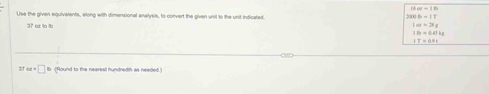 16oz=18
Use the given equivalents, along with dimensional analysis, to convert the given unit to the unit indicated. 2000lb=1T
37 oz to Ib 1oz=28g
1fbapprox 0.45kg
ITapprox 0.9t
37 oz=□ lb (Round to the nearest hundredth as needed.)