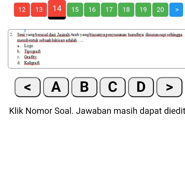 12 13 14 15 16 17 18 19 20
2. Seni yang berasal dari Jasirah Arab yangbiasanyapenyusunan hurufnya disusun rapi sehingga
membentuk sebuah lukisan adalah ....
a. Logo
b. Tipografi
c. Gra fity
d. Kaligraf
< A B C  D >
Klik Nomor Soal. Jawaban masih dapat diedit