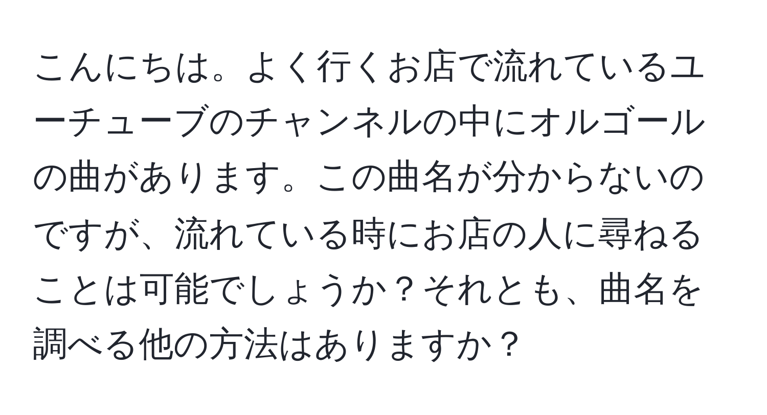 こんにちは。よく行くお店で流れているユーチューブのチャンネルの中にオルゴールの曲があります。この曲名が分からないのですが、流れている時にお店の人に尋ねることは可能でしょうか？それとも、曲名を調べる他の方法はありますか？