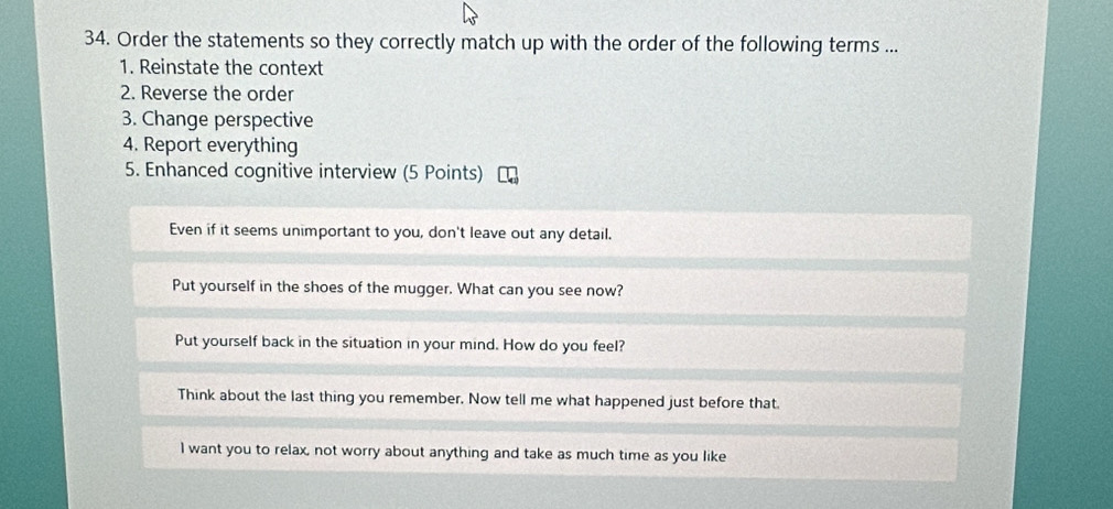 Order the statements so they correctly match up with the order of the following terms ...
1. Reinstate the context
2. Reverse the order
3. Change perspective
4. Report everything
5. Enhanced cognitive interview (5 Points)
Even if it seems unimportant to you, don't leave out any detail.
Put yourself in the shoes of the mugger. What can you see now?
Put yourself back in the situation in your mind. How do you feel?
Think about the last thing you remember. Now tell me what happened just before that.
I want you to relax, not worry about anything and take as much time as you like