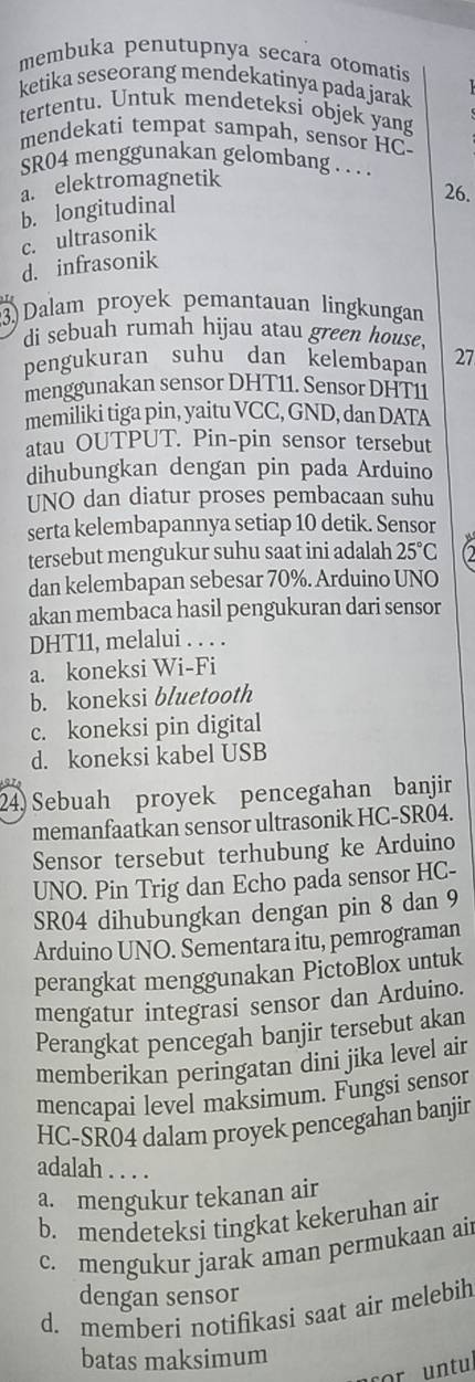 membuka penutupnya secara otomatis
ketika seseorang mendekatinya pada jarak
tertentu. Untuk mendeteksi objek yang
mendekati tempat sampah, sensor HC-
SR04 menggunakan gelombang . . . .
a. elektromagnetik
26.
b. longitudinal
c. ultrasonik
d. infrasonik
3)Dalam proyek pemantauan lingkungan
di sebuah rumah hijau atau green house.
pengukuran suhu dan kelembapan 27
menggunakan sensor DHT11. Sensor DHT11
memiliki tiga pin, yaitu VCC, GND, dan DATA
atau OUTPUT. Pin-pin sensor tersebut
dihubungkan dengan pin pada Arduino
UNO dan diatur proses pembacaan suhu
serta kelembapannya setiap 10 detik. Sensor
tersebut mengukur suhu saat ini adalah 25°C
dan kelembapan sebesar 70%. Arduino UNO
akan membaca hasil pengukuran dari sensor
DHT11, melalui . . . .
a. koneksi Wi-Fi
b. koneksi bluetooth
c. koneksi pin digital
d. koneksi kabel USB
24) Sebuah proyek pencegahan banjir
memanfaatkan sensor ultrasonik HC-SR04.
Sensor tersebut terhubung ke Arduino
UNO. Pin Trig dan Echo pada sensor HC-
SR04 dihubungkan dengan pin 8 dan 9
Arduino UNO. Sementara itu, pemrograman
perangkat menggunakan PictoBlox untuk
mengatur integrasi sensor dan Arduino.
Perangkat pencegah banjir tersebut akan
memberikan peringatan dini jika level air
mencapai level maksimum. Fungsi sensor
HC-SR04 dalam proyek pencegahan banjir
adalah . . . .
a. mengukur tekanan air
b. mendeteksi tingkat kekeruhan air
c. mengukur jarak aman permukaan air
dengan sensor
d. memberi notifikasi saat air melebih
batas maksimum