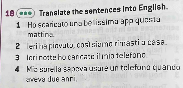 Translate the sentences into English. 
1 Ho scaricato una bellissima app questa 
mattina. 
2 leri ha piovuto, così siamo rimasti a casa. 
3 leri notte ho caricato il mio telefono. 
4 Mia sorella sapeva usare un telefono quando 
aveva due anni.