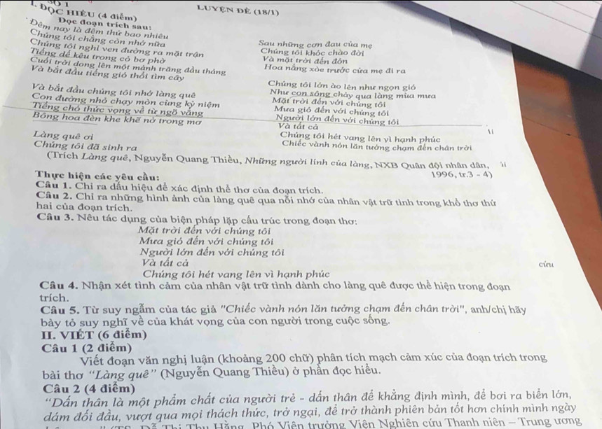 Luyện Đẻ (18/1)
4 ĐQC HIÈU (4 điểm) Đọc đoạn trích sau:
Đêm nay là đêm thứ bao nhiều
Chúng tôi chẳng còn nhớ nữa
Sau những cơn đau của mẹ
Chúng tôi nghỉ ven đường ra mặt trận Và mặt trời đến đón
Chúng tối khóc chào đời
Tiếng đế kêu trong cỏ bơ phờ
Cuối trời dong lên một mánh trăng đầu tháng  Hoa nắng xòe trước cửa mẹ đi ra
Và bắt đầu tiếng gió thổi tìm cây  Chúng tối lớn ào lên như ngọn gió
Và bắt đầu chúng tôi nhớ làng quê Như con sông chảy qua làng mùa mưa
Mặt trời đến với chủng tôi
Con đường nhỏ chạy mòn cùng kỷ niệm  Mưa gió đến với chúng tôi
Tiếng chó thức vọng về từ ngõ vắng Người lớn đến với chủng tôi
Bông hoa đèn khe khẽ nở trong mơ Và tắt cả
Chúng tôi hét vang lên yì hạnh phúc
Làng quê ơi Chiếc vành nón lăn tướng chạm đến chân trời
Chúng tôi đã sinh ra
(Trích Làng quê, Nguyễn Quang Thiều, Những người lính của làng, NXB Quân đội nhân dân,  '
Thực hiện các yêu cầu: 996,tr.3-4

Câu 1. Chỉ ra dấu hiệu để xác định thể thơ của đoạn trích.
Câu 2. Chỉ ra những hình ảnh của làng quê qua nỗi nhớ của nhân vật trữ tỉnh trong khổ thơ thứ
hai của đoạn trích.
Câu 3. Nêu tác dụng của biện pháp lặp cấu trúc trong đoạn thơ:
Mặt trời đến với chúng tôi
Mưa gió đến với chúng tôi
Người lớn đến với chúng tôi
Và tất cả cừu
Chúng tôi hét vang lên vì hạnh phúc
Câu 4. Nhận xét tình cảm của nhân vật trữ tình dành cho làng quê được thể hiện trong đoạn
trích.
Câu 5. Từ suy ngẫm của tác giả "Chiếc vành nón lăn tưởng chạm đến chân trời", anh/chị hãy
bày tỏ suy nghĩ về của khát vọng của con người trong cuộc sống.
II. VIÉT (6 điểm)
Câu 1 (2 điểm)
Viết đoạn văn nghị luận (khoảng 200 chữ) phân tích mạch cảm xúc của đoạn trích trong
bài thơ “Làng quê” (Nguyễn Quang Thiều) ở phần đọc hiều.
Câu 2 (4 điểm)
'Dấn thân là một phẩm chất của người trẻ - dấn thân để khẳng định mình, để bơi ra biển lớn,
dám đối đầu, vượt qua mọi thách thức, trở ngại, để trở thành phiên bản tốt hơn chính mình ngày
T ã  Thị Thu Hằng, Phó Viên trưởng Viên Nghiên cứu Thanh niên - Trung ương