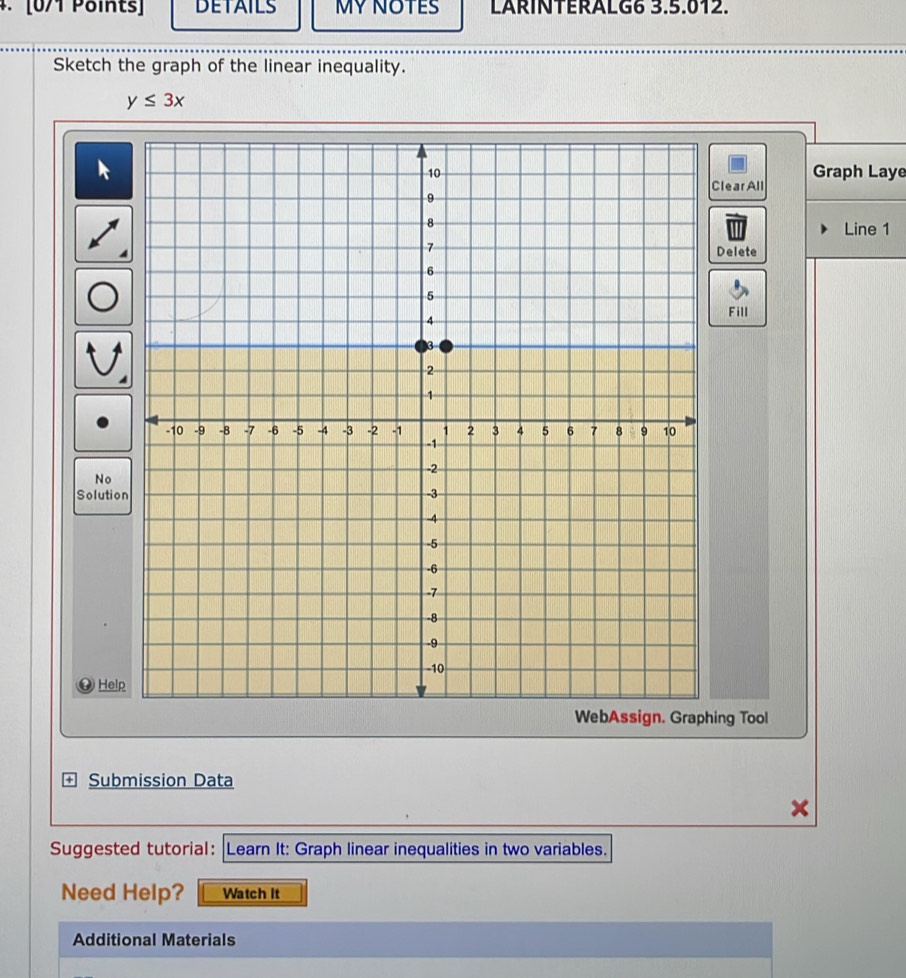 DETAILS MY NOTES LARINTERALG6 3.5.012. 
Sketch the graph of the linear inequality.
y≤ 3x
Graph Laye 
learAll 
Line 1 
Delete 
Fill 
No 
Solution 
Help 
ing Tool 
Submission Data 
Suggested tutorial: |Learn It: Graph linear inequalities in two variables. 
Need Help? Watch It 
Additional Materials