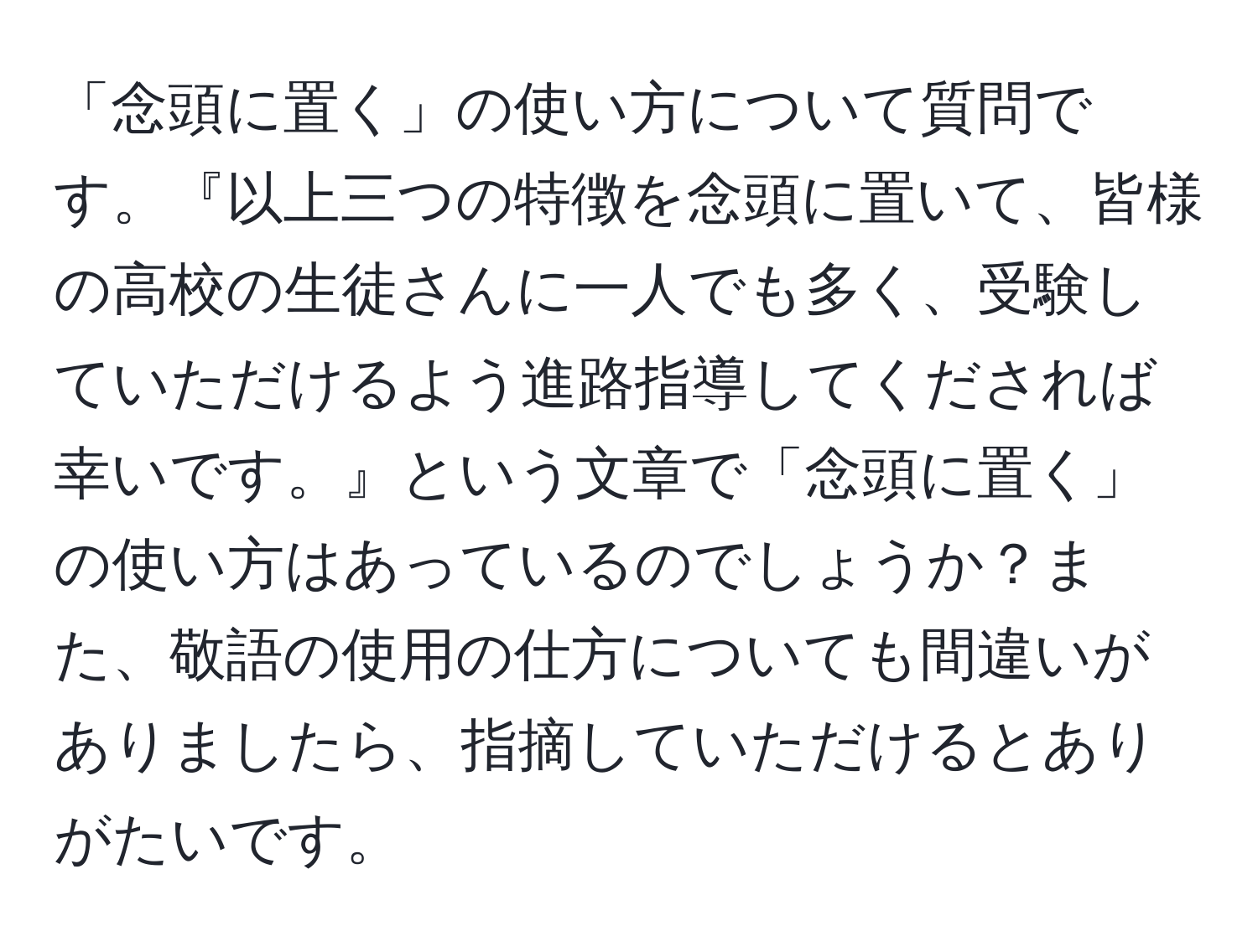 「念頭に置く」の使い方について質問です。『以上三つの特徴を念頭に置いて、皆様の高校の生徒さんに一人でも多く、受験していただけるよう進路指導してくだされば幸いです。』という文章で「念頭に置く」の使い方はあっているのでしょうか？また、敬語の使用の仕方についても間違いがありましたら、指摘していただけるとありがたいです。