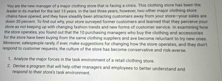 You are the new manager of a major clothing store that is facing a crisis. This clothing store has been the 
leader in its market for the last 15 years. In the last three years, however, two other major clothing store 
chains have opened, and they have steadily been attracting customers away from your store—your sales are 
down 30 percent. To find out why, your store surveyed former customers and learned that they perceive your 
store as not keeping up with changing fashion trends and new forms of customer service. In examining how 
the store operates, you found out that the 10 purchasing managers who buy the clothing and accessories 
for the store have been buying from the same clothing suppliers and ave become reluctant to try new ones. 
Moreover, salespeople rarely, if ever, make suggestions for changing how the store operates, and they don't 
respond to customer requests; the culture of the store has become conservative and risk-averse. 
1. Analyze the major forces in the task environment of a retail clothing store. 
2. Devise a program that will help other managers and employees to better understand and 
respond to their store's task environment.