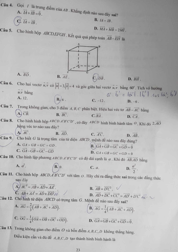 Gọi / là trung điểm của AB . Khẳng định nào sau đây sai?
A. vector IA+vector IB=vector 0.
C. vector IA=vector IB.
B. IA=IB.
D. vector MA+vector MB=2vector MI.
Câu 5. Cho hình hộp ABCD.EFGH . Kết quả quả phép toán vector AB-vector EH là
A. vector BD. B. vector AE. c. |vector DB. D. vector BH.
Câu 6. Cho hai vectơ vector u,vector v có |vector u|=3,|vector v|=4 và góc giữa hai vectơ # bằng 60°. Tích vô hướng
vector u.vector v bằng
A. 12. B. 6 . C. -12 . D. -6 .
Câu 7. Trong không gian, cho 3 điểm A, B, C phân biệt. Hiệu hai véc tơ vector AB-vector AC bằng
A. vector CB. B. vector BC. C. vector BA. D. vector CA.
Câu 8. Cho hình hình hộp ABCD.. A'B'C'D' , có đáy ABCD hình bình hành tâm O. Khi đó 2.vector AO
bằng véc tơ nào sau đây?
A vector AC. B. vector AD. C. vector A'C. D. vector AB.
Câu 9. Cho biết G là trọng tâm của tứ diện ABCD, mệnh đề nào sau đây đúng?
A. GA=GB=GC=GD. B. vector GA+vector GB+vector GC+vector GD=vector 0
C. vector GA-vector GB=vector GC-vector GD
D. GA+GB+GC+GD=0
Câu 10. Cho hình lập phương ABCD. A'B'C'D' có độ dài cạnh là a . Khi đó vector AB.vector AD bằng
A. a^2. B.0 C. a. D.  a^2/2 .
Câu 11. Cho hình hộp ABCD.A'' B'C'D' với tâm 0 . Hãy chỉ ra đẳng thức sai trong các đẳng thức
sau đây
A vector AC'=vector AB+vector AD+vector AA'.
B. vector AB=vector D'C'.
C. vector AB+vector AA'=vector AD+vector DD'
D. vector AD+vector DC+vector CC'=vector AD'+vector D'C'
Câu 12. Chơ hình tứ diện ABCD có trọng tâm G. Mệnh đề nào sau đãy sai?
A. vector AG= 2/3 (vector AB+vector AC+vector AD).
B. vector AG= 1/4 (vector AB+vector AC+vector AD).
C. vector OG= 1/4 (vector OA+vector OB+vector OC+vector OD). D. vector GA+vector GB+vector GC+vector GD=vector 0.
Câu 13. Trong không gian cho điểm O và bốn điểm A, B,C, D không thắng hàng
Điều kiện cần và đủ để A,B,C,D tạo thành hình bình hành là
23