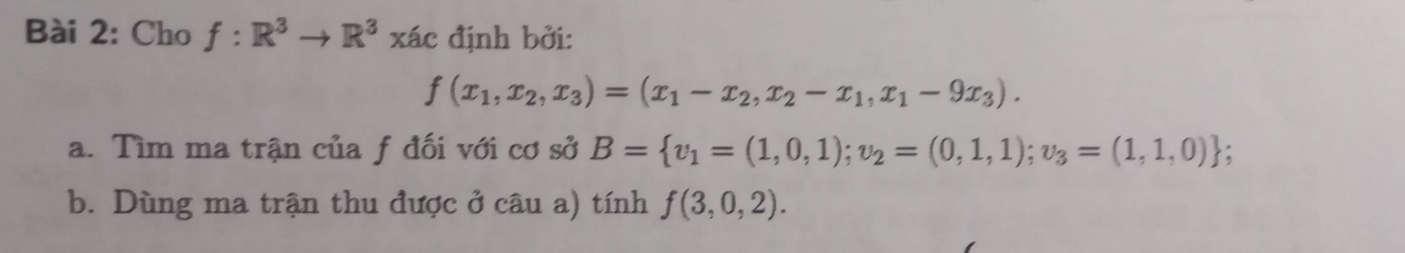 Cho f:R^3to R^3xac định bởi:
f(x_1,x_2,x_3)=(x_1-x_2,x_2-x_1,x_1-9x_3). 
a. Tìm ma trận của f đối với cơ sở B= v_1=(1,0,1); v_2=(0,1,1);v_3=(1,1,0); 
b. Dùng ma trận thu được ở câu a) tính f(3,0,2).