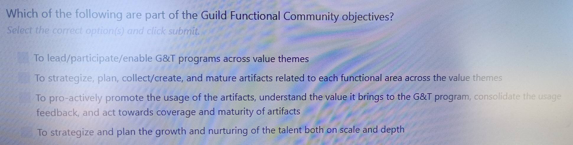 Which of the following are part of the Guild Functional Community objectives?
Select the correct option(s) and click submit.
To lead/participate/enable G&T programs across value themes
To strategize, plan, collect/create, and mature artifacts related to each functional area across the value themes
To pro-actively promote the usage of the artifacts, understand the value it brings to the G&T program, consolidate the usage
feedback, and act towards coverage and maturity of artifacts
To strategize and plan the growth and nurturing of the talent both on scale and depth