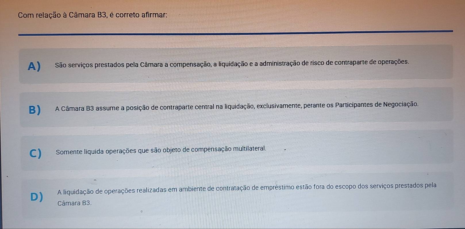 Com relação à Câmara B3, é correto afirmar:
A ) São serviços prestados pela Câmara a compensação, a liquidação e a administração de risco de contraparte de operações.
B)A Câmara B3 assume a posição de contraparte central na liquidação, exclusivamente, perante os Participantes de Negociação.
C) Somente liquida operações que são objeto de compensação multilateral.
D) A liquidação de operações realizadas em ambiente de contratação de empréstimo estão fora do escopo dos serviços prestados pela
Câmara B3.