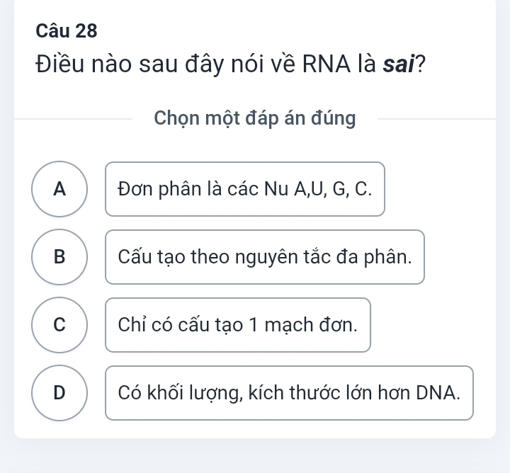 Điều nào sau đây nói về RNA là sai?
Chọn một đáp án đúng
A Đơn phân là các Nu A, U, G, C.
B Cấu tạo theo nguyên tắc đa phân.
C Chỉ có cấu tạo 1 mạch đơn.
D Có khối lượng, kích thước lớn hơn DNA.