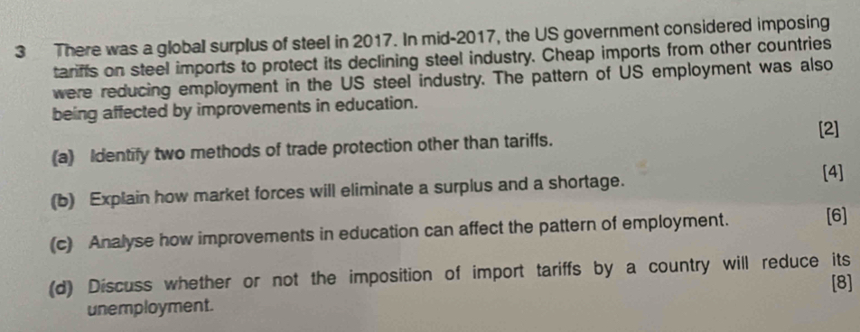 There was a global surplus of steel in 2017. In mid-2017, the US government considered imposing 
tariffs on steel imports to protect its declining steel industry. Cheap imports from other countries 
were reducing employment in the US steel industry. The pattern of US employment was also 
being affected by improvements in education. 
[2] 
(a) Identify two methods of trade protection other than tariffs. 
(b) Explain how market forces will eliminate a surplus and a shortage. 
[4] 
(c) Analyse how improvements in education can affect the pattern of employment. 
[6] 
(d) Discuss whether or not the imposition of import tariffs by a country will reduce its 
[8] 
unemployment.