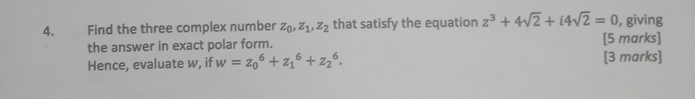 4.£ Find the three complex number z_0, z_1, z_2 that satisfy the equation z^3+4sqrt(2)+i4sqrt(2)=0 , giving
the answer in exact polar form. [5 marks]
Hence, evaluate w, if w=z_0^6+z_1^6+z_2^6. [3 marks]