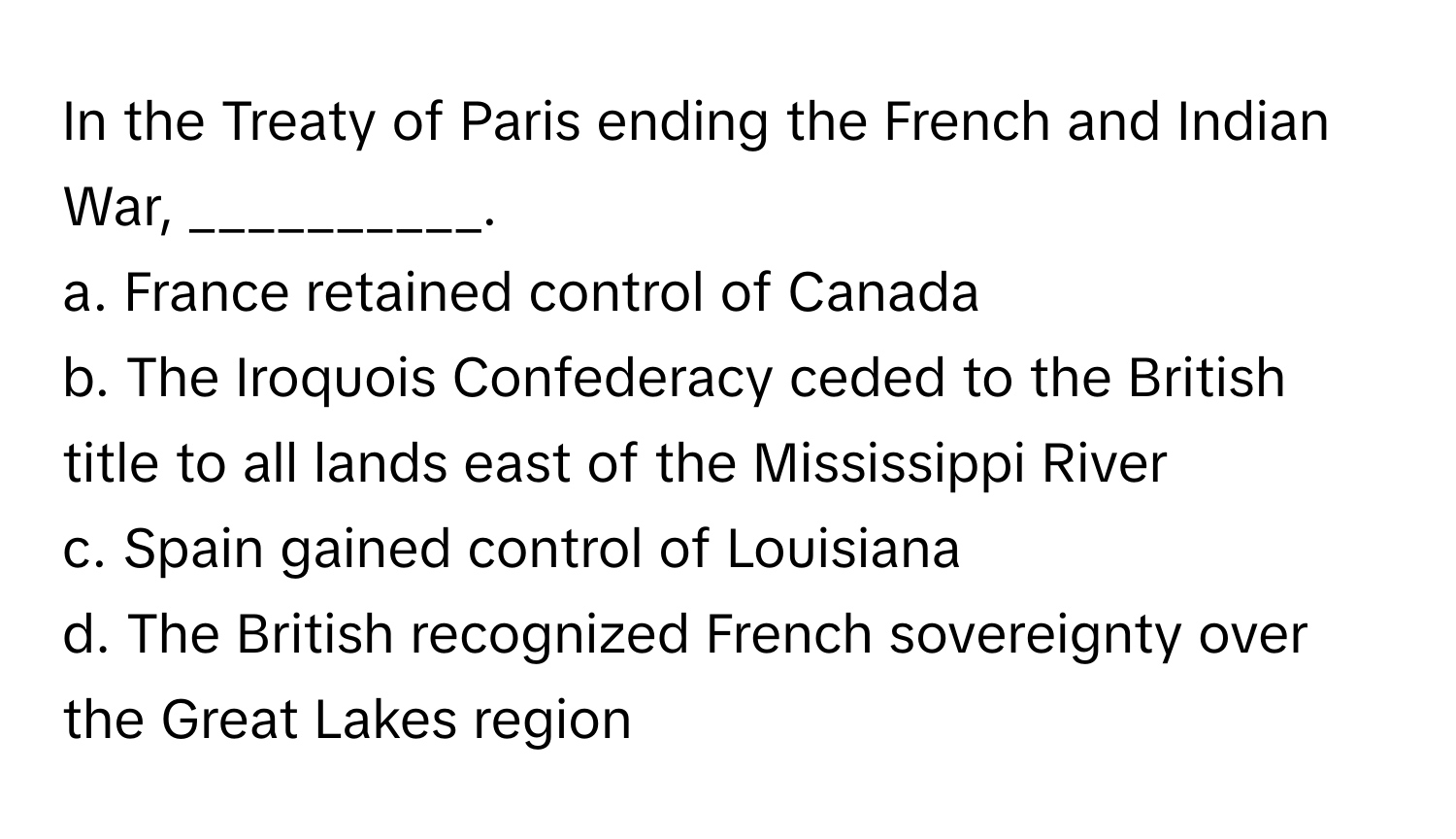 In the Treaty of Paris ending the French and Indian War, __________.

a. France retained control of Canada
b. The Iroquois Confederacy ceded to the British title to all lands east of the Mississippi River
c. Spain gained control of Louisiana
d. The British recognized French sovereignty over the Great Lakes region