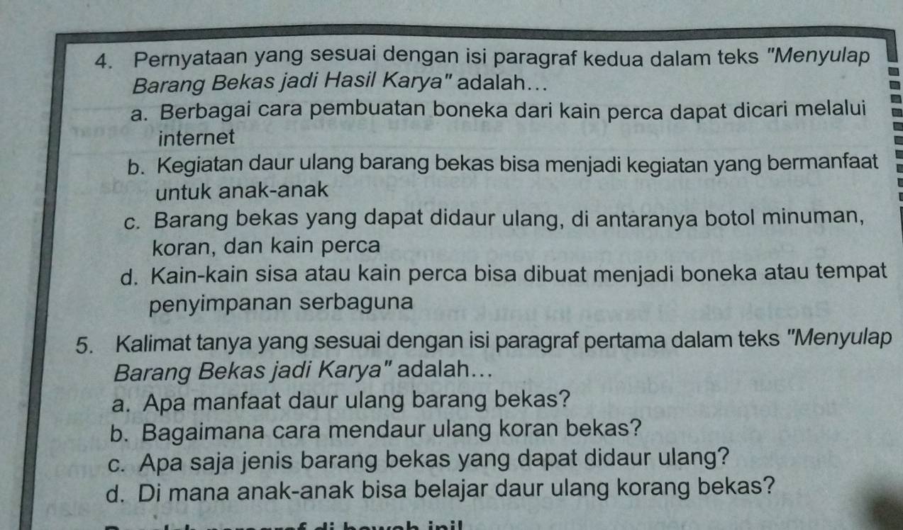 Pernyataan yang sesuai dengan isi paragraf kedua dalam teks "Menyulap
Barang Bekas jadi Hasil Karya" adalah…..
a. Berbagai cara pembuatan boneka dari kain perca dapat dicari melalui
internet
b. Kegiatan daur ulang barang bekas bisa menjadi kegiatan yang bermanfaat
untuk anak-anak
c. Barang bekas yang dapat didaur ulang, di antaranya botol minuman,
koran, dan kain perca
d. Kain-kain sisa atau kain perca bisa dibuat menjadi boneka atau tempat
penyimpanan serbaguna
5. Kalimat tanya yang sesuai dengan isi paragraf pertama dalam teks 'Menyulap
Barang Bekas jadi Karya” adalah…..
a. Apa manfaat daur ulang barang bekas?
b. Bagaimana cara mendaur ulang koran bekas?
c. Apa saja jenis barang bekas yang dapat didaur ulang?
d. Di mana anak-anak bisa belajar daur ulang korang bekas?